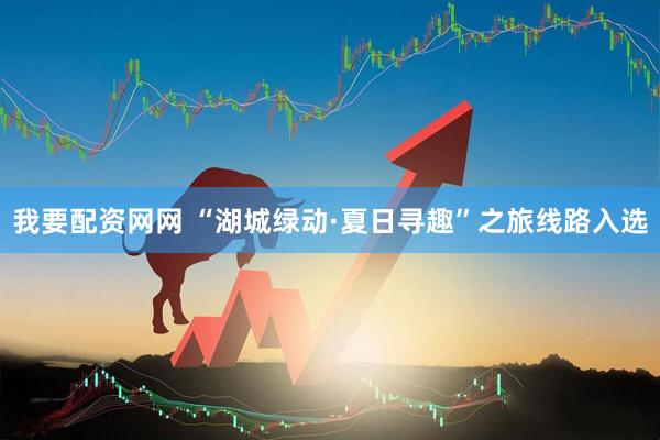 我要配资网网 “湖城绿动·夏日寻趣”之旅线路入选
