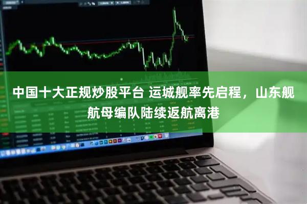 中国十大正规炒股平台 运城舰率先启程，山东舰航母编队陆续返航离港