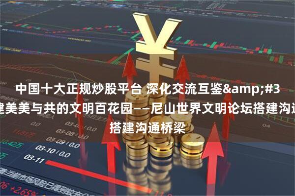 中国十大正规炒股平台 深化交流互鉴&#32;共建美美与共的文明百花园——尼山世界文明论坛搭建沟通桥梁