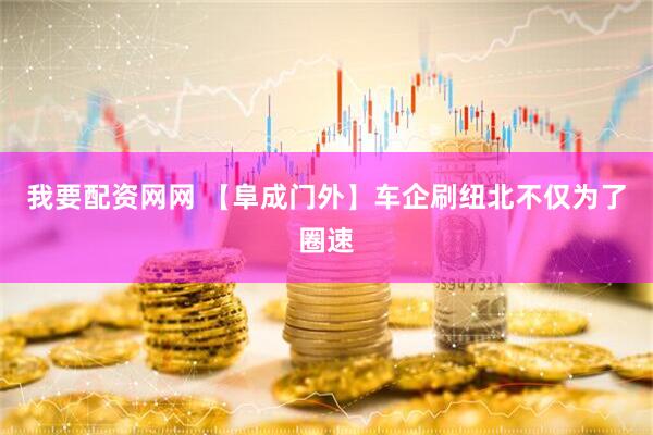 我要配资网网 【阜成门外】车企刷纽北不仅为了圈速