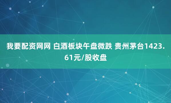 我要配资网网 白酒板块午盘微跌 贵州茅台1423.61元/股收盘