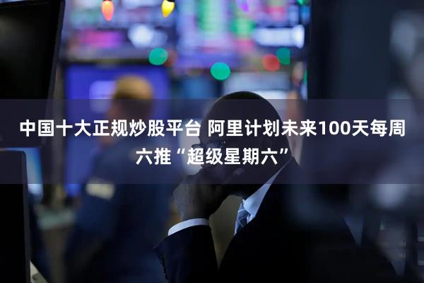 中国十大正规炒股平台 阿里计划未来100天每周六推“超级星期六”