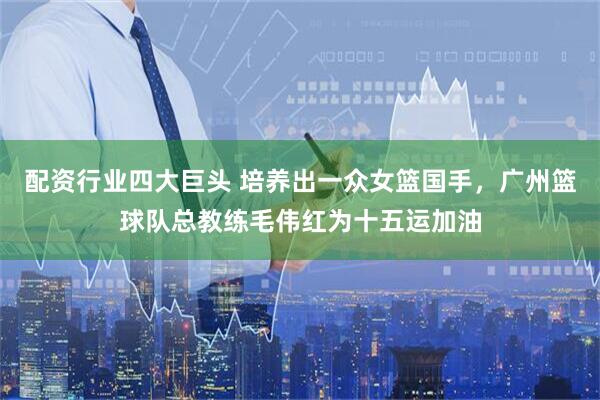 配资行业四大巨头 培养出一众女篮国手，广州篮球队总教练毛伟红为十五运加油