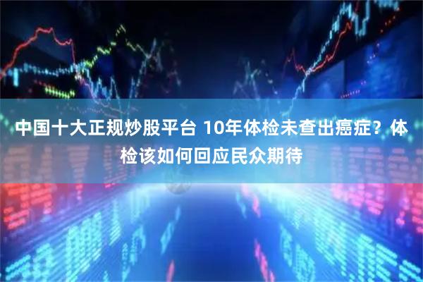 中国十大正规炒股平台 10年体检未查出癌症？体检该如何回应民众期待