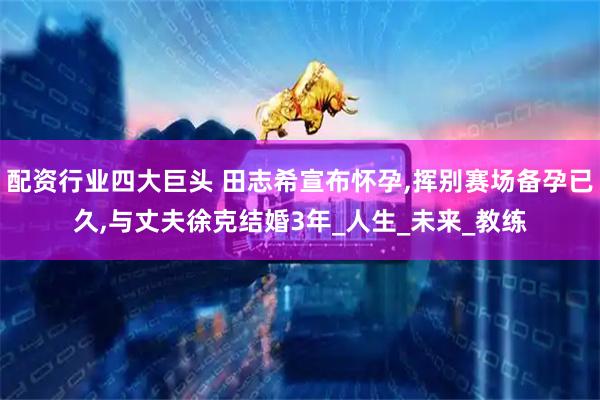 配资行业四大巨头 田志希宣布怀孕,挥别赛场备孕已久,与丈夫徐克结婚3年_人生_未来_教练