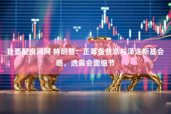 我要配资网网 特朗普：正筹备普京与泽连斯基会晤，透露会面细节