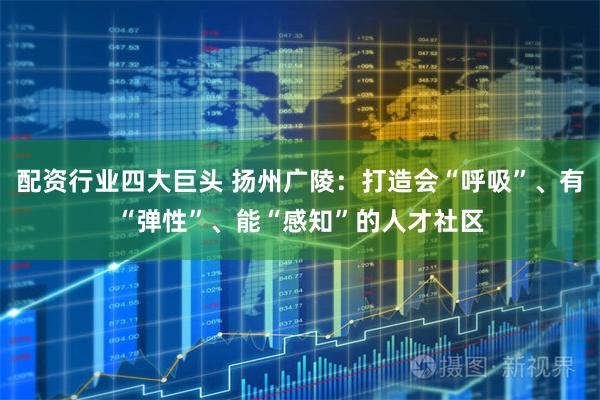 配资行业四大巨头 扬州广陵：打造会“呼吸”、有“弹性”、能“感知”的人才社区