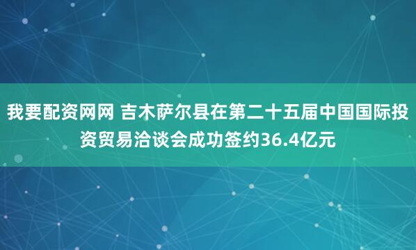 我要配资网网 吉木萨尔县在第二十五届中国国际投资贸易洽谈会成功签约36.4亿元