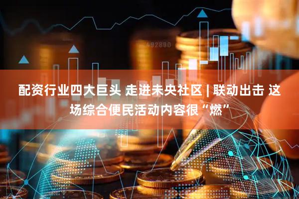 配资行业四大巨头 走进未央社区 | 联动出击 这场综合便民活动内容很“燃”