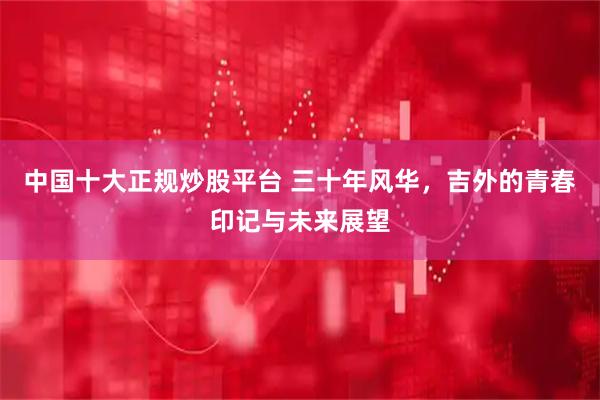 中国十大正规炒股平台 三十年风华，吉外的青春印记与未来展望