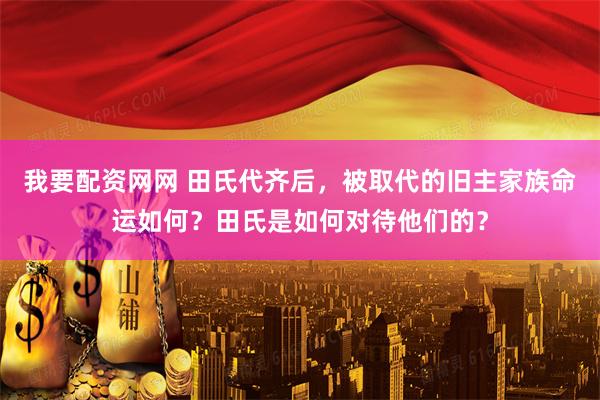 我要配资网网 田氏代齐后，被取代的旧主家族命运如何？田氏是如何对待他们的？