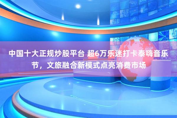 中国十大正规炒股平台 超6万乐迷打卡泰嗨音乐节，文旅融合新模式点亮消费市场