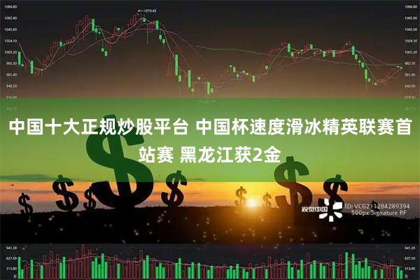 中国十大正规炒股平台 中国杯速度滑冰精英联赛首站赛 黑龙江获2金