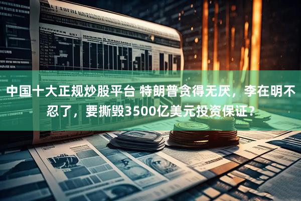 中国十大正规炒股平台 特朗普贪得无厌，李在明不忍了，要撕毁3500亿美元投资保证？